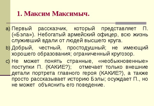 1. Максим Максимыч. Первый рассказчик, который представляет П. («Бэла»). Н ебогатый армейский офицер, всю жизнь служивший вдали от людей высшего круга. Добрый, честный, простодушный; не имеющий хорошего образования; ограниченный кругозор. Н е может понять странные, «необыкновенные» поступки П. (КАКИЕ?);   отмечает только внешние детали портрета главного героя (КАКИЕ?), а также просто рассказывает историю Бэлы; осуждает П., но не может объяснить его поведение.  