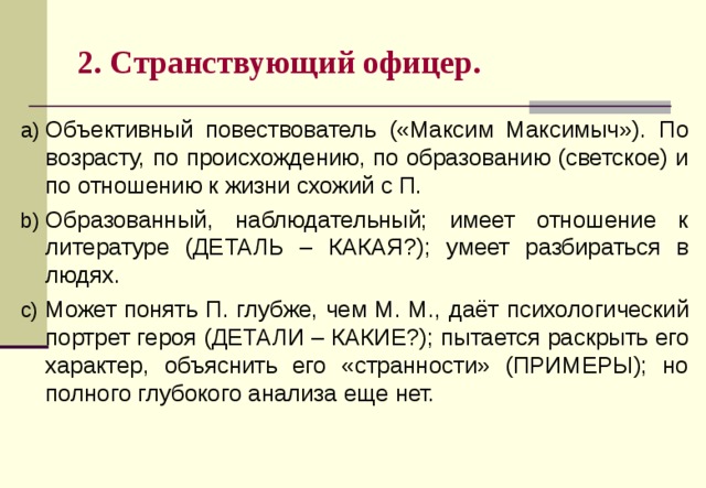 2. Странствующий офицер. Объективный повествователь («Максим Максимыч»). П о возрасту, по происхождению, по образованию (светское) и по отношению к жизни схожий с П. Образованный, наблюдательный; имеет отношение к литературе (ДЕТАЛЬ – КАКАЯ?); умеет разбираться в людях. М ожет понять П . глубже, чем М . М . , даёт психологический портрет героя (ДЕТАЛИ – КАКИЕ?); пытается раскрыть его характер, объяснить его «странности» (ПРИМЕРЫ); но полного глубокого анализа еще нет. 