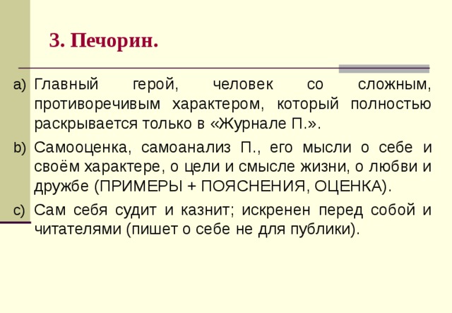 3. Печорин. Главный герой, человек со сложным, противоречивым характером, который полностью раскрывается только в «Журнале П.». Самооценка, самоанализ П., его мысли о себе и своём характере, о цели и смысле жизни, о любви и дружбе (ПРИМЕРЫ + ПОЯСНЕНИЯ, ОЦЕНКА). Сам себя судит и казнит; искренен перед собой и читателями (пишет о себе не для публики).    