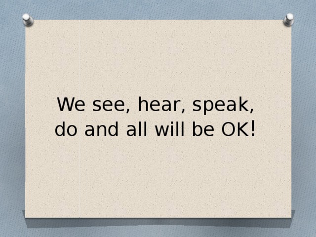   We see, hear, speak, do and all will be OK !    