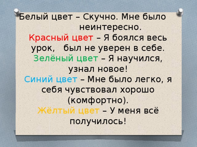 Белый цвет – Скучно. Мне было неинтересно.  Красный цвет – Я боялся весь урок, был не уверен в себе.  Зелёный цвет – Я научился, узнал новое!  Синий цвет – Мне было легко, я себя чувствовал хорошо (комфортно).  Жёлтый цвет – У меня всё получилось!   