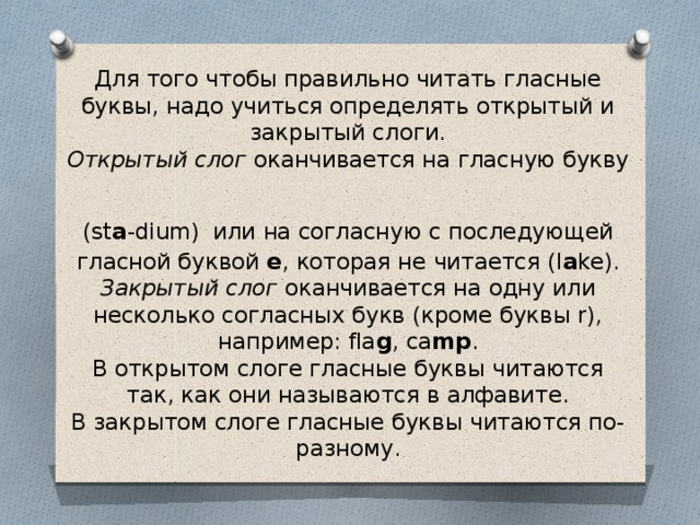 Для того чтобы правильно читать гласные буквы, надо учиться определять открытый и закрытый слоги.  Открытый слог оканчивается на гласную букву  (st a -dium)  или на согласную с последующей гласной буквой e , которая не читается (l a ke).  Закрытый слог оканчивается на одну или несколько согласных букв (кроме буквы r), например: fla g , ca mp .  В открытом слоге гласные буквы читаются так, как они называются в алфавите.  В закрытом слоге гласные буквы читаются по-разному.  