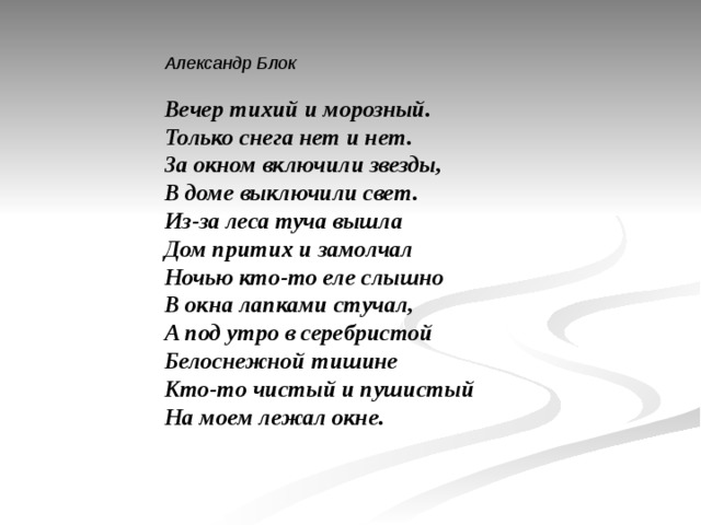 Александр Блок   Вечер тихий и морозный.  Только снега нет и нет.  За окном включили звезды,  В доме выключили свет.  Из-за леса туча вышла  Дом притих и замолчал  Ночью кто-то еле слышно  В окна лапками стучал,  А под утро в серебристой  Белоснежной тишине  Кто-то чистый и пушистый  На моем лежал окне. 