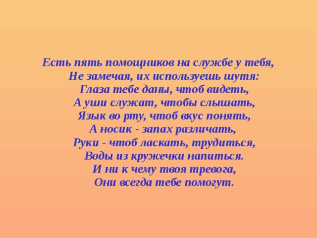  Есть пять помощников на службе у тебя,  Не замечая, их используешь шутя:  Глаза тебе даны, чтоб видеть,  А уши служат, чтобы слышать,  Язык во рту, чтоб вкус понять,  А носик - запах различать,  Руки - чтоб ласкать, трудиться,  Воды из кружечки напиться.  И ни к чему твоя тревога,  Они всегда тебе помогут. 