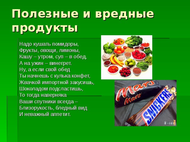 Полезные и вредные продукты Надо кушать помидоры, Фрукты, овощи, лимоны, Кашу – утром, суп – в обед, А на ужин – винегрет. Ну, а если свой обед Ты начнешь с кулька конфет, Жвачкой импортной закусишь, Шоколадом подсластишь, То тогда наверняка Ваши спутники всегда – Близорукость, бледный вид И неважный аппетит. 