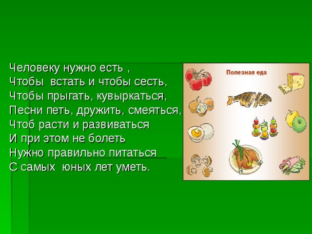 Человеку нужно есть , Чтобы встать и чтобы сесть, Чтобы прыгать, кувыркаться, Песни петь, дружить, смеяться, Чтоб расти и развиваться И при этом не болеть Нужно правильно питаться С самых юных лет уметь. 