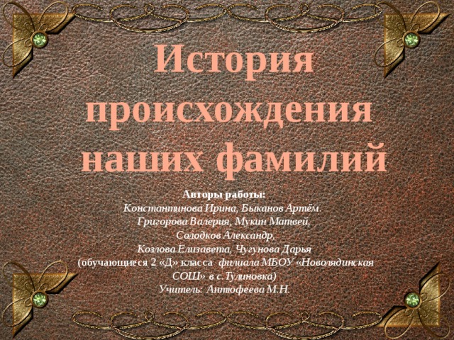 История происхождения наших фамилий Авторы работы: Константинова Ирина, Быканов Артём. Григорова Валерия, Мукин Матвей,  Солодков Александр, Козлова Елизавета, Чугунова Дарья  (обучающиеся 2 «Д» класса филиала МБОУ «Новолядинская СОШ» в с.Тулиновка) Учитель: Антюфеева М.Н. 