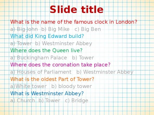 Slide title What is the name of the famous clock in London? a) Big John b) Big Mike c) Big Ben What did King Edward build? a) Tower b) Westminster Abbey  Where does the Queen live? a) Buckingham Palace b) Tower Where does the coronation take place? a) Houses of Parliament b) Westminster Abbey What is the oldest Part of Tower? a)White tower b) bloody tower What is Westminster Abbey? a) Church b) Tower c) Bridge 