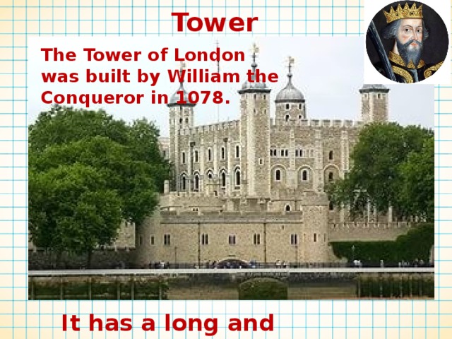 Tower The Tower of London was built by William the Conqueror in 1078. It has a long and interesting history 