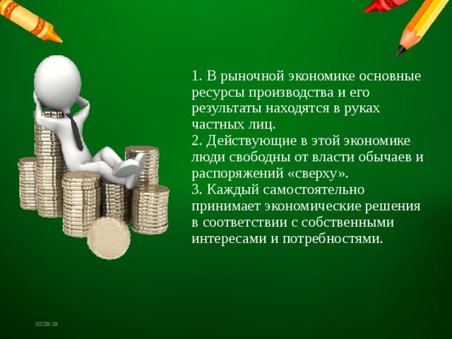 1. В рыночной экономике основные ресурсы производства и его результаты находятся в руках частных лиц.  2. Действующие в этой экономике люди свободны от власти обычаев и распоряжений «сверху».  3. Каждый самостоятельно принимает экономические решения в соответствии с собственными интересами и потребностями. 02/26/19 