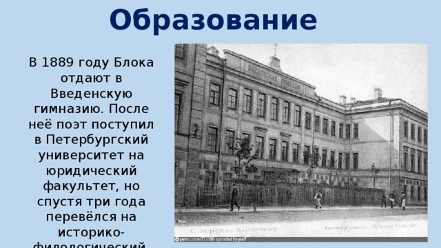 Образование В 1889 году Блока отдают в Введенскую гимназию. После неё поэт поступил в Петербургский университет на юридический факультет, но спустя три года перевёлся на историко-филологический. 