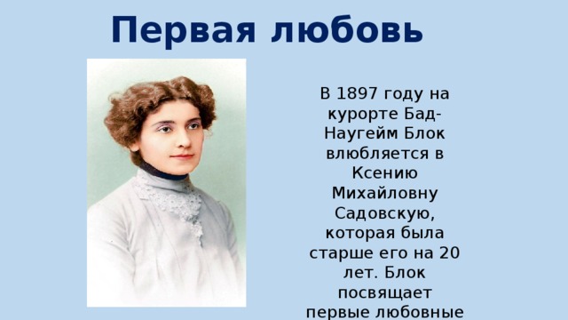 Первая любовь В 1897 году на курорте Бад-Наугейм Блок влюбляется в Ксению Михайловну Садовскую, которая была старше его на 20 лет. Блок посвящает первые любовные стихи, называя ее «мое Божество» 