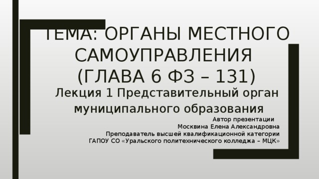 Тема: Органы местного самоуправления  (Глава 6 ФЗ – 131) Лекция 1 Представительный орган муниципального образования Автор презентации Москвина Елена Александровна Преподаватель высшей квалификационной категории ГАПОУ СО «Уральского политехнического колледжа – МЦК» 