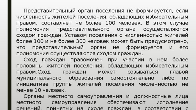  Представительный орган поселения не формируется, если численность жителей поселения, обладающих избирательным правом, составляет не более 100 человек. В этом случае полномочия представительного органа осуществляются сходом граждан. Уставом поселения с численностью жителей более 100 и не более 300 человек может быть предусмотрено, что представительный орган не формируется и его полномочия осуществляются сходом граждан.  Сход граждан правомочен при участии в нем более половины жителей поселения, обладающих избирательным правом.Сход граждан может созываться главой муниципального образования самостоятельно либо по инициативе группы жителей поселения численностью не менее 10 человек.  Органы местного самоуправления и должностные лица местного самоуправления обеспечивают исполнение решений, принятых на сходе граждан, в соответствии с разграничением полномочий между ними, определенным уставом поселения. 