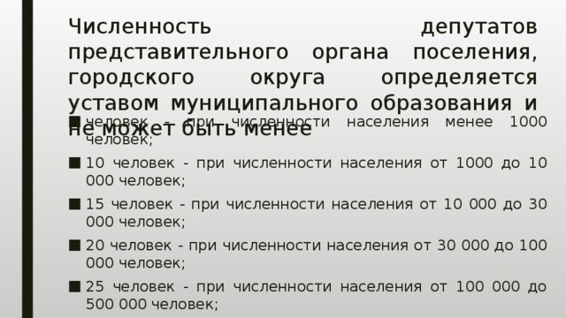 Численность депутатов представительного органа поселения, городского округа определяется уставом муниципального образования и не может быть менее человек - при численности населения менее 1000 человек; 10 человек - при численности населения от 1000 до 10 000 человек; 15 человек - при численности населения от 10 000 до 30 000 человек; 20 человек - при численности населения от 30 000 до 100 000 человек; 25 человек - при численности населения от 100 000 до 500 000 человек; 35 человек - при численности населения свыше 500 000 человек. 