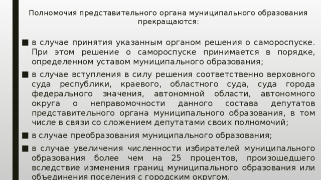 Полномочия представительного органа муниципального образования прекращаются:   в случае принятия указанным органом решения о самороспуске. При этом решение о самороспуске принимается в порядке, определенном уставом муниципального образования; в случае вступления в силу решения соответственно верховного суда республики, краевого, областного суда, суда города федерального значения, автономной области, автономного округа о неправомочности данного состава депутатов представительного органа муниципального образования, в том числе в связи со сложением депутатами своих полномочий; в случае преобразования муниципального образования; в случае увеличения численности избирателей муниципального образования более чем на 25 процентов, произошедшего вследствие изменения границ муниципального образования или объединения поселения с городским округом. 