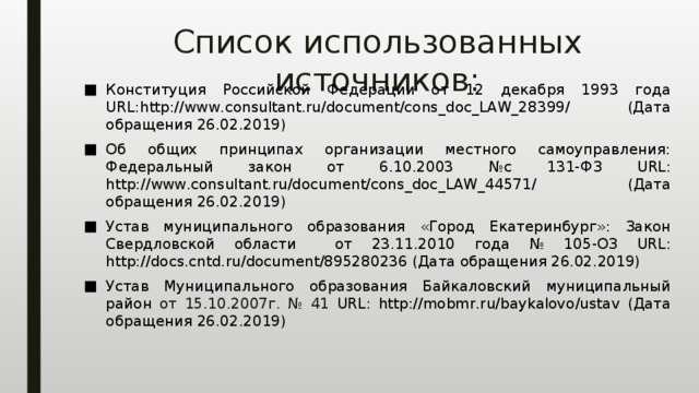 Список использованных источников: Конституция Российской Федерации от 12 декабря 1993 года URL:http://www.consultant.ru/document/cons_doc_LAW_28399/ (Дата обращения 26.02.2019) Об общих принципах организации местного самоуправления: Федеральный закон от 6.10.2003 №с 131-ФЗ URL: http://www.consultant.ru/document/cons_doc_LAW_44571/ (Дата обращения 26.02.2019) Устав муниципального образования «Город Екатеринбург»: Закон Свердловской области от 23.11.2010 года № 105-ОЗ URL: http://docs.cntd.ru/document/895280236 (Дата обращения 26.02.2019) Устав Муниципального образования Байкаловский муниципальный район от 15.10.2007г. № 41 URL: http://mobmr.ru/baykalovo/ustav (Дата обращения 26.02.2019) 