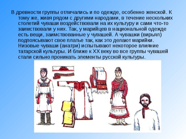 В древности группы отличались и по одежде, особенно женской. К тому же, живя рядом с другими народами, в течение нескольких столетий чуваши воздействовали на их культуру и сами что-то заимствовали у них. Так, у марийцев в национальной одежде есть вещи, заимствованные у чувашей. А чувашки (вирьял) подпоясывают свое платье так, как это делают марийки. Низовые чуваши (анатри) испытывают некоторое влияние татарской культуры. И ближе к XX веку во все группы чувашей стали сильно проникать элементы русской культуры. 