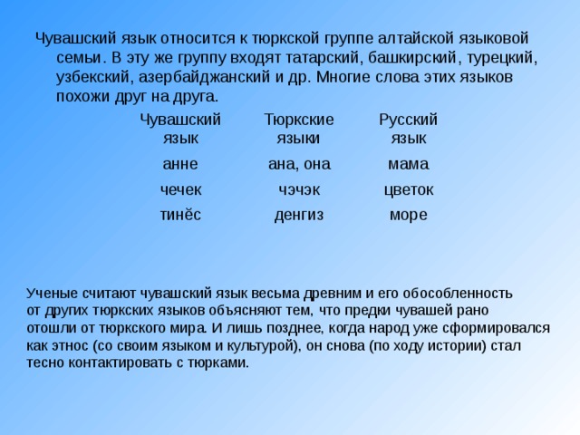 Чувашский язык относится к тюркской группе алтайской языковой семьи. В эту же группу входят татарский, башкирский, турецкий, узбекский, азербайджанский и др. Многие слова этих языков похожи друг на друга. Чувашский язык Тюркские языки анне Русский язык ана, она чечек чэчэк мама тинĕс цветок денгиз море 