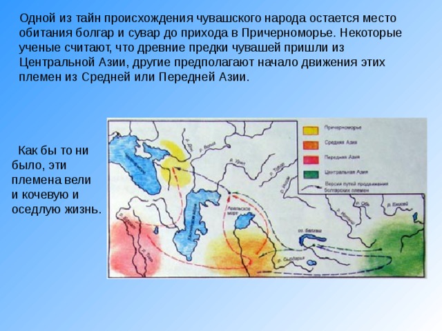 Одной из тайн происхождения чувашского народа остается место обитания болгар и сувар до прихода в Причерноморье. Некоторые ученые считают, что древние предки чувашей пришли из  Центральной Азии, другие предполагают начало движения этих племен из  Средней или Передней Азии.    Как бы то ни было, эти племена вели и кочевую и оседлую жизнь. 