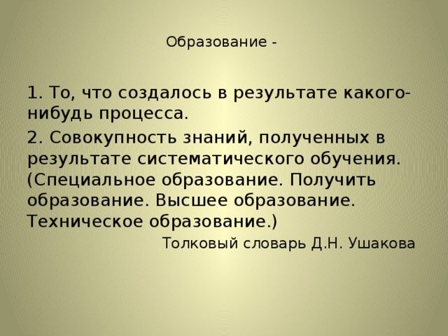 Образование -   1. То, что создалось в результате какого-нибудь процесса.   2. Совокупность знаний, полученных в результате систематического обучения. (Специальное образование. Получить образование. Высшее образование. Техническое образование.) Толковый словарь Д.Н. Ушакова