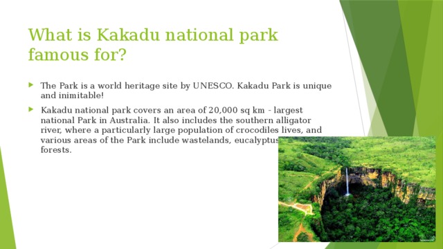 What is Kakadu national park famous for? The Park is a world heritage site by UNESCO. Kakadu Park is unique and inimitable! Kakadu national park covers an area of 20,000 sq km - largest national Park in Australia. It also includes the southern alligator river, where a particularly large population of crocodiles lives, and various areas of the Park include wastelands, eucalyptus and rain forests. 