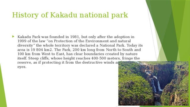 History of Kakadu national park Kakadu Park was founded in 1981, but only after the adoption in 1999 of the law “on Protection of the Environment and natural diversity” the whole territory was declared a National Park. Today its area is 19 804 km2. The Park, 200 km long from North to South and 100 km from West to East, has clear boundaries created by nature itself. Steep cliffs, whose height reaches 400-500 meters, fringe the reserve, as if protecting it from the destructive winds and prying eyes. 
