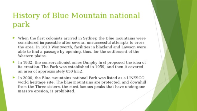 History of Blue Mountain national park When the first colonists arrived in Sydney, the Blue mountains were considered impassable after several unsuccessful attempts to cross the area. In 1813 Wentworth, facilities in blaxland and Lawson were able to find a passage by opening, thus, for the settlement of the Western plains. In 1932, the conservationist miles Dunphy first proposed the idea of its creation. The Park was established in 1959, and then it covered an area of approximately 630 km2. In 2000, the Blue mountains national Park was listed as a UNESCO world heritage site. The blue mountains are protected, and downhill from the Three sisters, the most famous peaks that have undergone massive erosion, is prohibited. 