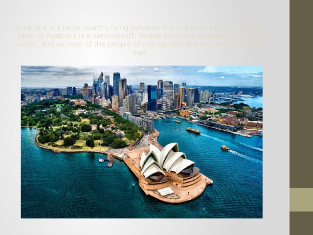 Australia is a large country lying between the Indian and Pacific Oceans. Most of Australia is a semi-desert. People cannot live where there is no water, and so most of the people of this country live in the richer south-east. 