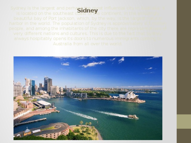  Sidney Sydney is the largest and perhaps the most influential city in Australia. It is located on the southeast coast of the continent, in the amazingly beautiful bay of Port Jackson, which, by the way, is the largest natural harbor in the world. The population of Sydney is approximately 4.5 million people, and among the inhabitants of the city there are representatives of very different nations and cultures. This is due to the fact that Sydney always hospitably opens its doors to numerous immigrants coming to Australia from all over the world. 