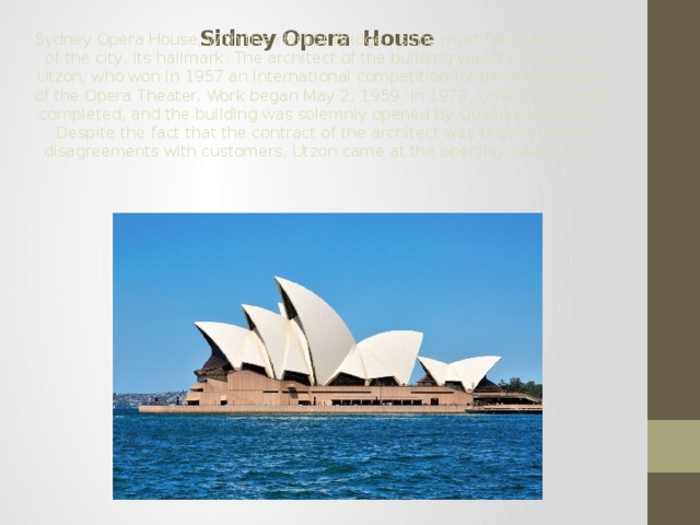 Sidney Opera House Sydney Opera House, with the Harbor Bridge, is the most famous building of the city, its hallmark. The architect of the building was the Dane Jorn Utzon, who won in 1957 an international competition for the construction of the Opera Theater. Work began May 2, 1959. In 1973, construction was completed, and the building was solemnly opened by Queen Elizabeth II. Despite the fact that the contract of the architect was broken due to disagreements with customers, Utzon came at the opening celebration. 
