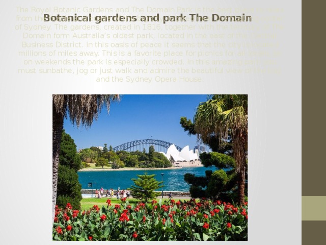 Botanical gardens and park The Domain The Royal Botanic Gardens and The Domain Park is the best place to relax from the hustle and bustle of the big city, located near the bustling center of Sydney. The gardens, created in 1816, together with the territory of The Domain form Australia’s oldest park, located in the east of the Central Business District. In this oasis of peace it seems that the city is located millions of miles away. This is a favorite place for picnics for all locals, so on weekends the park is especially crowded. In this amazing park you must sunbathe, jog or just walk and admire the beautiful view of the bay and the Sydney Opera House. 