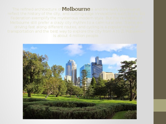  Melbourne The refined architecture of the Victorian era and the leafy boulevards reflect the history of the city, and cutting-edge innovations such as the SQ Federation exemplify the mysterious modern style. But the residents of Melbourne still prefer a crazy city rhythm to a calm rural one. Trams are driving fast along different routes, and cycling is a popular mean of transportation and the best way to explore the city from A to Z. Population is about 4 million people. 