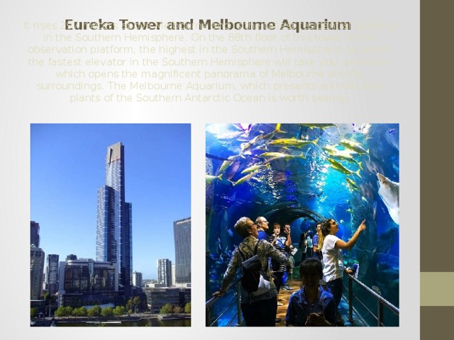  Eureka Tower and Melbourne Aquarium It rises 297 meters above Melbourne and is the tallest residential building in the Southern Hemisphere. On the 88th floor of this tower is the observation platform, the highest in the Southern Hemisphere, to which the fastest elevator in the Southern Hemisphere will take you, and from which opens the magnificent panorama of Melbourne and its surroundings. The Melbourne Aquarium, which presents animals and plants of the Southern Antarctic Ocean is worth seeing. 