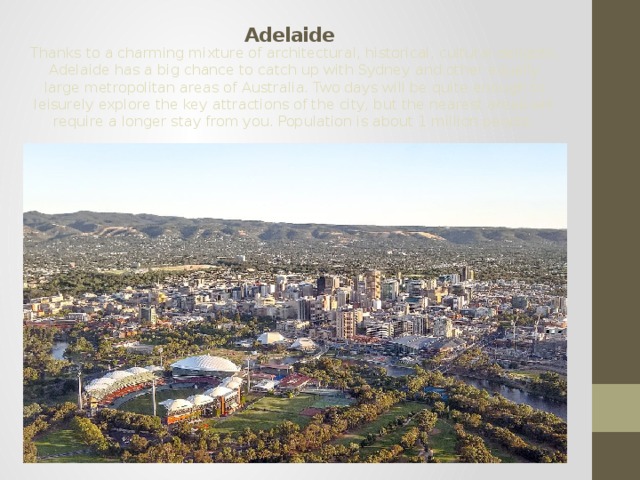 Adelaide Thanks to a charming mixture of architectural, historical, cultural delights, Adelaide has a big chance to catch up with Sydney and other equally large metropolitan areas of Australia. Two days will be quite enough to leisurely explore the key attractions of the city, but the nearest areas will require a longer stay from you. Population is about 1 million people. 