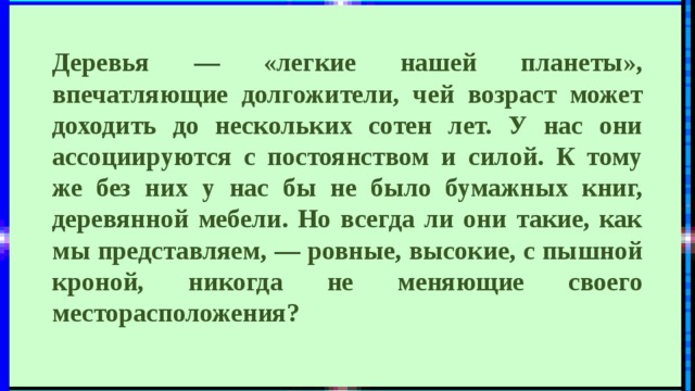 Деревья — «легкие нашей планеты», впечатляющие долгожители, чей возраст может доходить до нескольких сотен лет. У нас они ассоциируются с постоянством и силой. К тому же без них у нас бы не было бумажных книг, деревянной мебели. Но всегда ли они такие, как мы представляем, — ровные, высокие, с пышной кроной, никогда не меняющие своего месторасположения? 