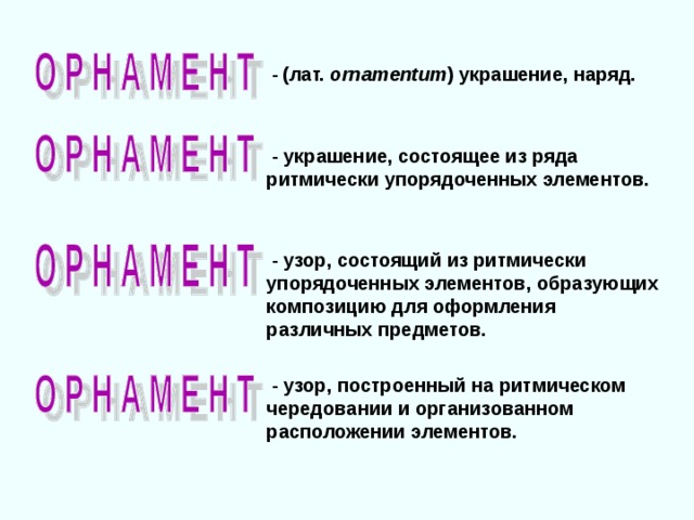  -  (лат. ornamentum )  украшение, наряд.  - украшение, состоящее из ряда ритмически упорядоченных элементов.  - узор, состоящий из ритмически упорядоченных элементов, образующих композицию для оформления различных предметов.  - узор, построенный на ритмическом чередовании и организованном расположении элементов. 