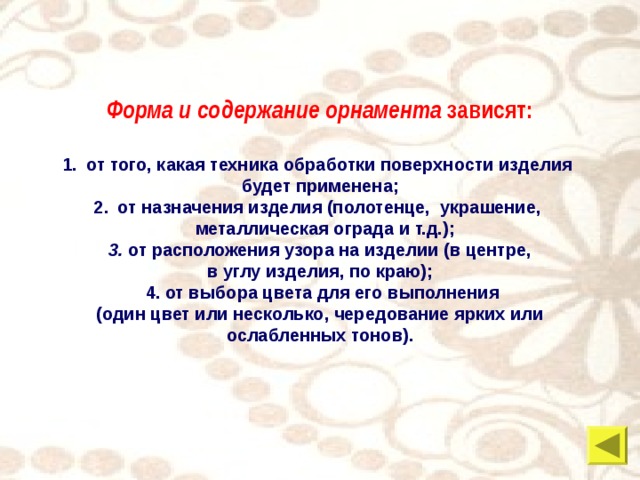 Форма и содержание орнамента зависят: от того, какая техника обработки поверхности изделия будет применена; от назначения изделия (полотенце, украшение,  металлическая ограда и т.д.);  3. от расположения узора на изделии (в центре, в углу изделия, по краю);  4. от выбора цвета для его выполнения  (один цвет или несколько, чередование ярких или ослабленных тонов). 