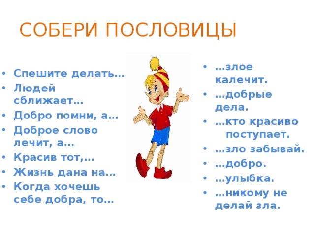 СОБЕРИ ПОСЛОВИЦЫ Спешите делать… Людей сближает… Добро помни, а… Доброе слово лечит, а… Красив тот,… Жизнь дана на… Когда хочешь себе добра, то… … злое калечит. … добрые дела. … кто красиво поступает. … зло забывай. … добро. … улыбка. … никому не делай зла. 