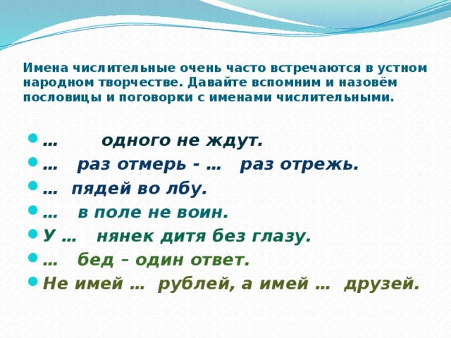 Имена числительные очень часто встречаются в устном народном творчестве. Давайте вспомним и назовём пословицы и поговорки с именами числительными.   … одного не ждут. … раз отмерь - … раз отрежь. … пядей во лбу. … в поле не воин. У … нянек дитя без глазу. … бед – один ответ. Не имей … рублей, а имей … друзей. 