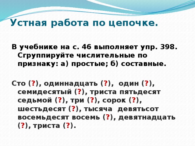 Устная работа по цепочке.   В учебнике на с. 46 выполняет упр. 398. Сгруппируйте числительные по признаку: а) простые; б) составные.  Сто ( ? ), одиннадцать ( ? ), один ( ? ), семидесятый ( ? ), триста пятьдесят седьмой ( ? ), три ( ? ), сорок ( ? ), шестьдесят ( ? ), тысяча девятьсот восемьдесят восемь ( ? ), девятнадцать ( ? ), триста ( ? ). 