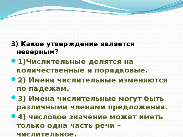 3) Какое утверждение является неверным? 1)Числительные делятся на количественные и порядковые. 2) Имена числительные изменяются по падежам. 3) Имена числительные могут быть различными членами предложения. 4) числовое значение может иметь только одна часть речи – числительное. 