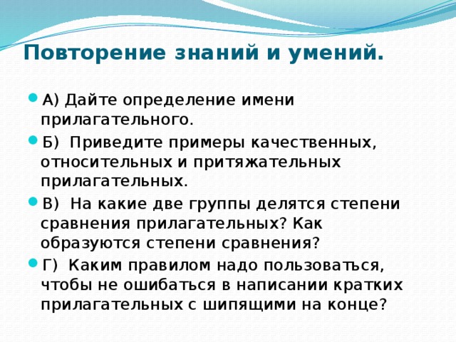 Повторение знаний и умений.    А) Дайте определение имени прилагательного. Б) Приведите примеры качественных, относительных и притяжательных прилагательных. В) На какие две группы делятся степени сравнения прилагательных? Как образуются степени сравнения? Г) Каким правилом надо пользоваться, чтобы не ошибаться в написании кратких прилагательных с шипящими на конце? 