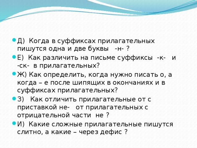 Д) Когда в суффиксах прилагательных пишутся одна и две буквы -н- ? Е) Как различить на письме суффиксы -к- и -ск- в прилагательных? Ж) Как определить, когда нужно писать о, а когда – е после шипящих в окончаниях и в суффиксах прилагательных? З) Как отличить прилагательные от с приставкой не- от прилагательных с отрицательной части не ? И) Какие сложные прилагательные пишутся слитно, а какие – через дефис ? 