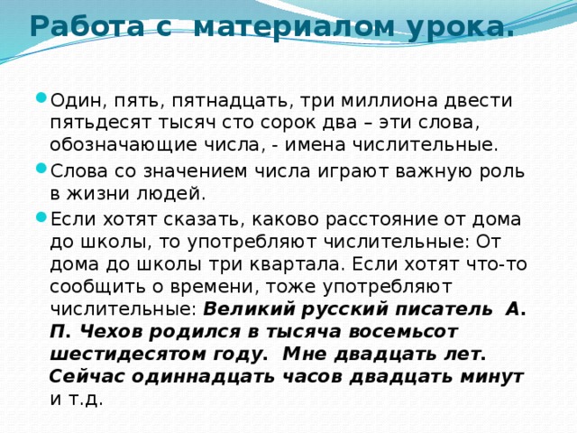 Работа с материалом урока.   Один, пять, пятнадцать, три миллиона двести пятьдесят тысяч сто сорок два – эти слова, обозначающие числа, - имена числительные. Слова со значением числа играют важную роль в жизни людей. Если хотят сказать, каково расстояние от дома до школы, то употребляют числительные: От дома до школы три квартала. Если хотят что-то сообщить о времени, тоже употребляют числительные: Великий русский писатель А. П. Чехов родился в тысяча восемьсот шестидесятом году. Мне двадцать лет.  Сейчас одиннадцать часов двадцать минут и т.д. 