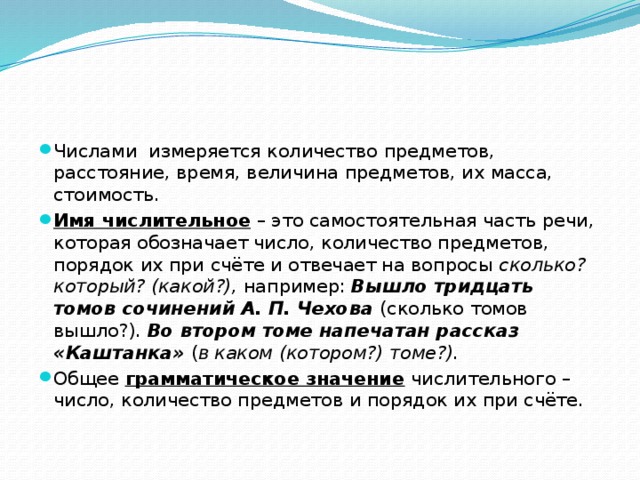 Числами измеряется количество предметов, расстояние, время, величина предметов, их масса, стоимость. Имя числительное – это самостоятельная часть речи, которая обозначает число, количество предметов, порядок их при счёте и отвечает на вопросы сколько? который? (какой?), например: Вышло тридцать томов сочинений А. П. Чехова (сколько томов вышло?). Во втором томе напечатан рассказ «Каштанка» ( в каком (котором?) томе?). Общее грамматическое значение числительного – число, количество предметов и порядок их при счёте. 