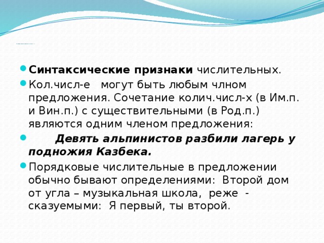  Синтаксические признаки числительных.   Синтаксические признаки числительных. Кол.числ-е могут быть любым члном предложения. Сочетание колич.числ-х (в Им.п. и Вин.п.) с существительными (в Род.п.) являются одним членом предложения:  Девять альпинистов разбили лагерь у подножия Казбека. Порядковые числительные в предложении обычно бывают определениями: Второй дом от угла – музыкальная школа, реже - сказуемыми: Я первый, ты второй. 