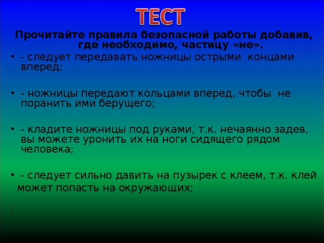   Прочитайте правила безопасной работы добавив, где необходимо, частицу «не». - следует передавать ножницы острыми концами вперед;  - ножницы передают кольцами вперед, чтобы не поранить ими берущего;  - кладите ножницы под руками, т.к. нечаянно задев, вы можете уронить их на ноги сидящего рядом человека;  - следует сильно давить на пузырек с клеем, т.к. клей  может попасть на окружающих;            