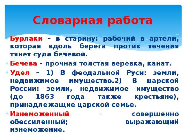 Словарная работа Бурлаки – в старину: рабочий в артели, которая вдоль берега против течения тянет суда бечевой. Бечева – прочная толстая веревка, канат. Удел – 1) В феодальной Руси: земли, недвижимое имущество.2) В царской России: земли, недвижимое имущество (до 1863 года также крестьяне), принадлежащие царской семье. Изнеможенный – совершенно обессиленный; выражающий изнеможение. 