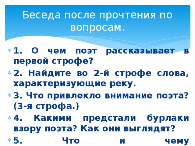 Беседа после прочтения по вопросам. 1. О чем поэт рассказывает в первой строфе? 2. Найдите во 2-й строфе слова, характеризующие реку. 3. Что привлекло внимание поэта? (3-я строфа.) 4. Какими предстали бурлаки взору поэта? Как они выглядят? 5. Что и чему противопоставляется в 4-й строфе?  